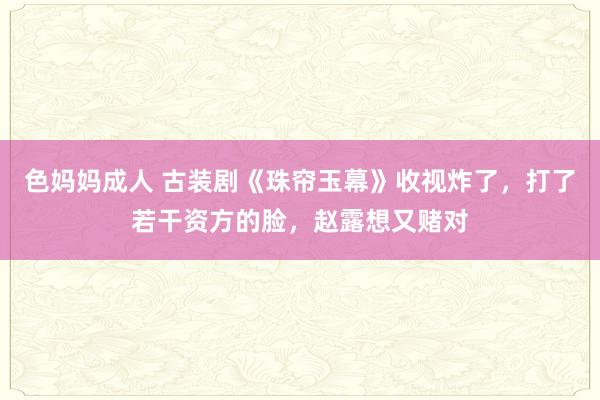 色妈妈成人 古装剧《珠帘玉幕》收视炸了，打了若干资方的脸，赵露想又赌对