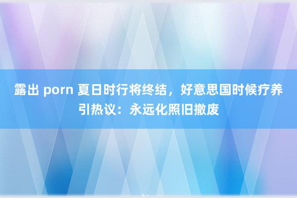 露出 porn 夏日时行将终结，好意思国时候疗养引热议：永远化照旧撤废