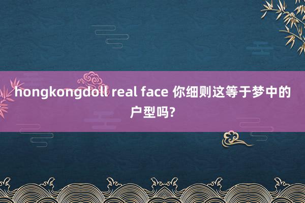 hongkongdoll real face 你细则这等于梦中的户型吗?