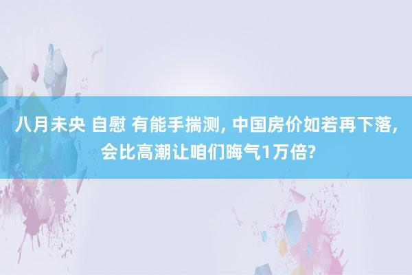 八月未央 自慰 有能手揣测， 中国房价如若再下落， 会比高潮让咱们晦气1万倍?