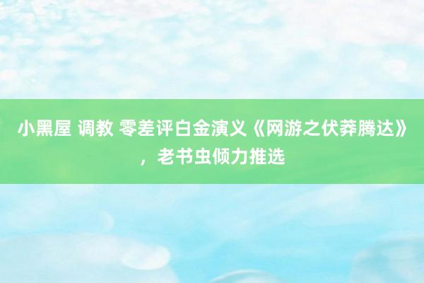 小黑屋 调教 零差评白金演义《网游之伏莽腾达》，老书虫倾力推选