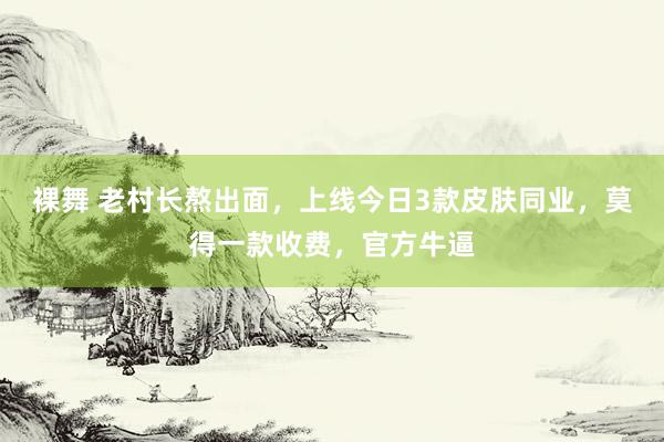 裸舞 老村长熬出面，上线今日3款皮肤同业，莫得一款收费，官方牛逼