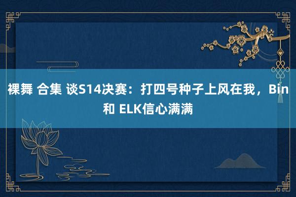 裸舞 合集 谈S14决赛：打四号种子上风在我，Bin和 ELK信心满满