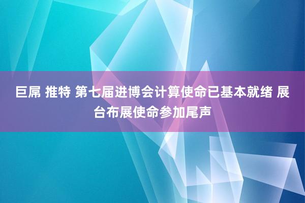 巨屌 推特 第七届进博会计算使命已基本就绪 展台布展使命参加尾声