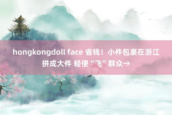 hongkongdoll face 省钱！小件包裹在浙江拼成大件 轻便“飞”群众→