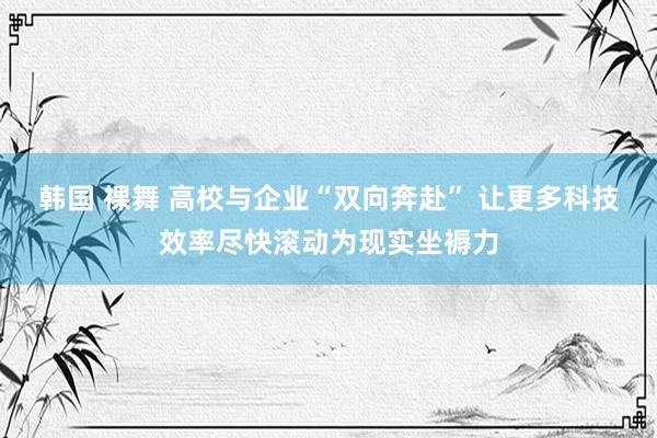 韩国 裸舞 高校与企业“双向奔赴” 让更多科技效率尽快滚动为现实坐褥力