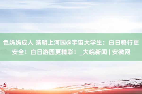 色妈妈成人 晴明上河园@宇宙大学生：白日骑行更安全！白日游园更精彩！_大皖新闻 | 安徽网