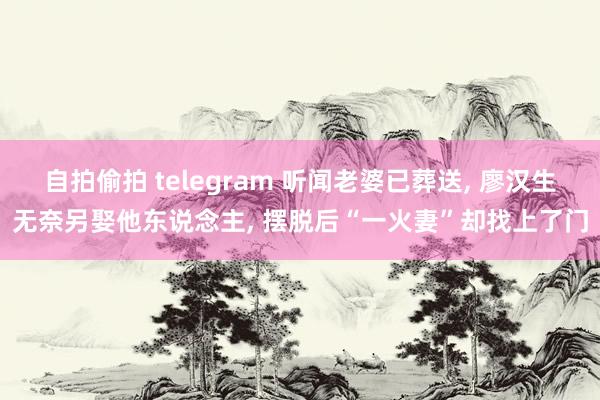 自拍偷拍 telegram 听闻老婆已葬送, 廖汉生无奈另娶他东说念主, 摆脱后“一火妻”却找上了门