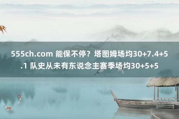 555ch.com 能保不停？塔图姆场均30+7.4+5.1 队史从未有东说念主赛季场均30+5+5