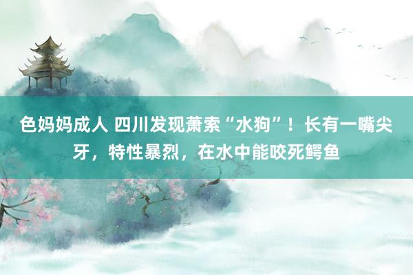 色妈妈成人 四川发现萧索“水狗”！长有一嘴尖牙，特性暴烈，在水中能咬死鳄鱼