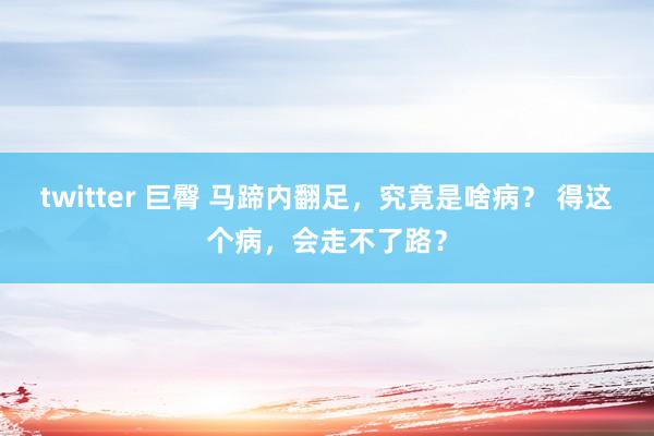 twitter 巨臀 马蹄内翻足，究竟是啥病？ 得这个病，会走不了路？