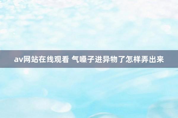 av网站在线观看 气嗓子进异物了怎样弄出来