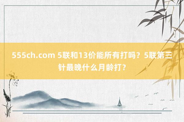 555ch.com 5联和13价能所有打吗？5联第三针最晚什么月龄打？