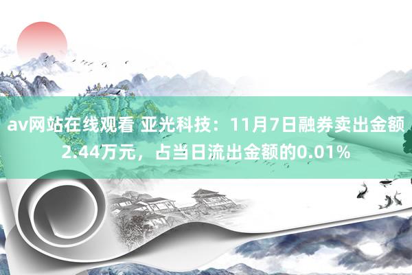 av网站在线观看 亚光科技：11月7日融券卖出金额2.44万元，占当日流出金额的0.01%