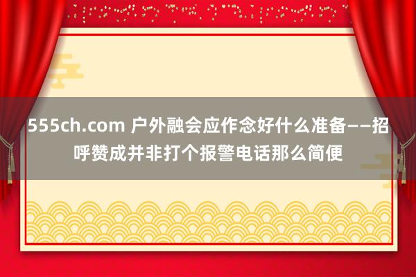 555ch.com 户外融会应作念好什么准备——招呼赞成并非打个报警电话那么简便