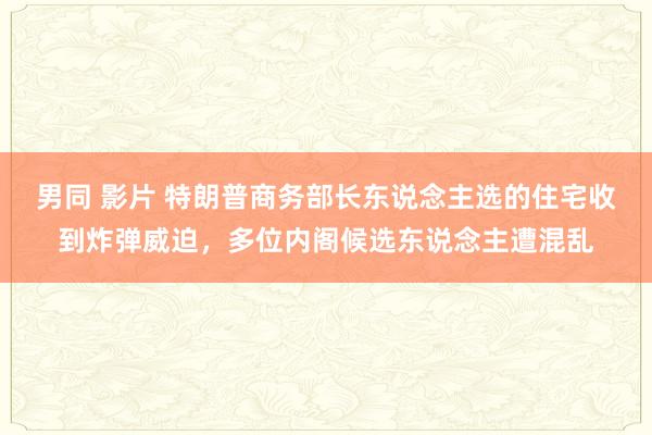 男同 影片 特朗普商务部长东说念主选的住宅收到炸弹威迫，多位内阁候选东说念主遭混乱