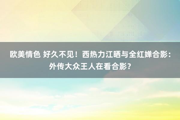 欧美情色 好久不见！西热力江晒与全红婵合影：外传大众王人在看合影？