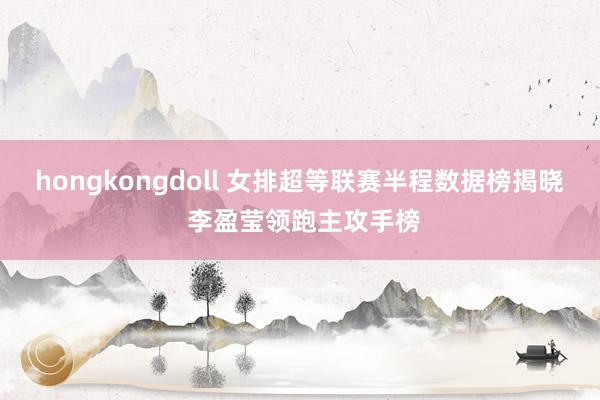 hongkongdoll 女排超等联赛半程数据榜揭晓 李盈莹领跑主攻手榜