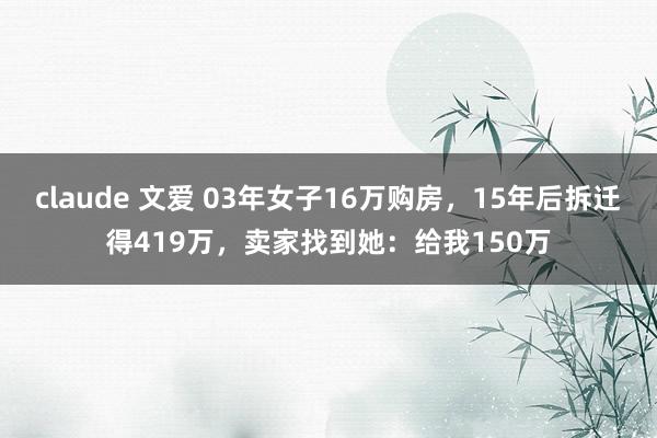 claude 文爱 03年女子16万购房，15年后拆迁得419万，卖家找到她：给我150万