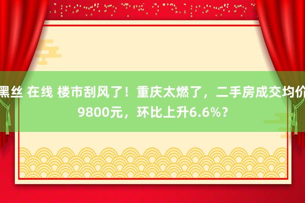 黑丝 在线 楼市刮风了！重庆太燃了，二手房成交均价9800元，环比上升6.6%？