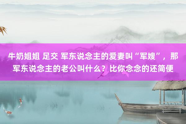 牛奶姐姐 足交 军东说念主的爱妻叫“军嫂”，那军东说念主的老公叫什么？比你念念的还简便