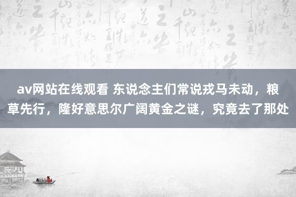 av网站在线观看 东说念主们常说戎马未动，粮草先行，隆好意思尔广阔黄金之谜，究竟去了那处