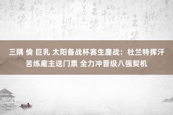 三隅 倫 巨乳 太阳备战杯赛生鏖战：杜兰特挥汗苦练雇主送门票 全力冲晋级八强契机