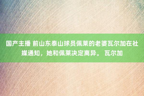 国产主播 前山东泰山球员佩莱的老婆瓦尔加在社媒通知，她和佩莱决定离异。 瓦尔加