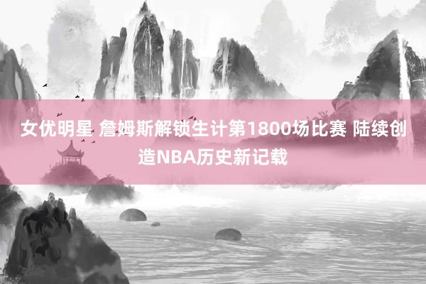 女优明星 詹姆斯解锁生计第1800场比赛 陆续创造NBA历史新记载