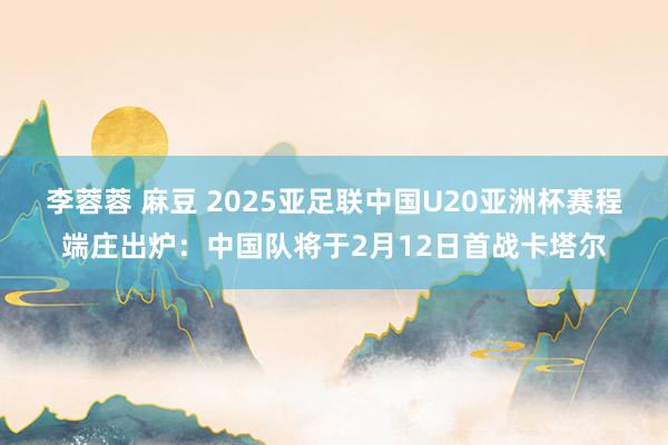 李蓉蓉 麻豆 2025亚足联中国U20亚洲杯赛程端庄出炉：中国队将于2月12日首战卡塔尔