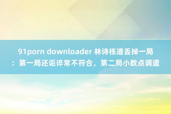 91porn downloader 林诗栋道丢掉一局：第一局还诟谇常不符合，第二局小数点调遣