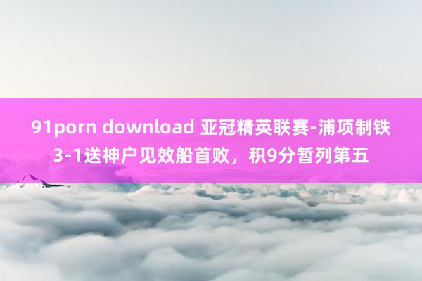 91porn download 亚冠精英联赛-浦项制铁3-1送神户见效船首败，积9分暂列第五