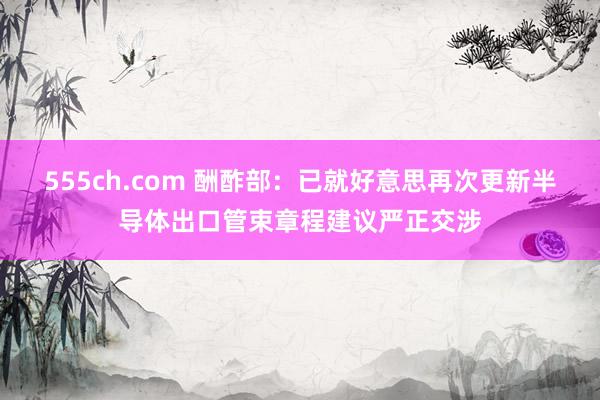 555ch.com 酬酢部：已就好意思再次更新半导体出口管束章程建议严正交涉