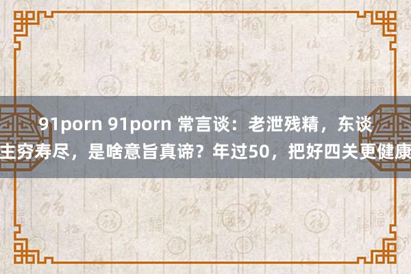 91porn 91porn 常言谈：老泄残精，东谈主穷寿尽，是啥意旨真谛？年过50，把好四关更健康