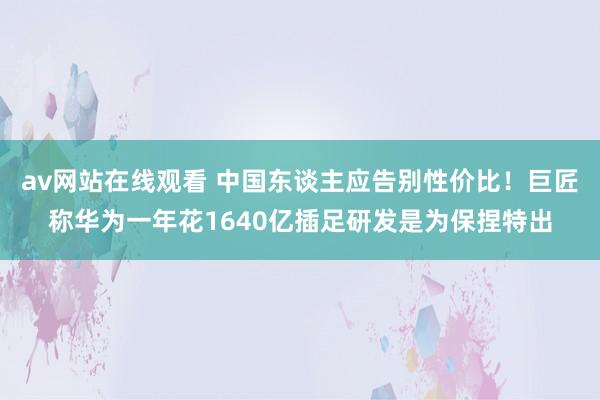 av网站在线观看 中国东谈主应告别性价比！巨匠称华为一年花1640亿插足研发是为保捏特出