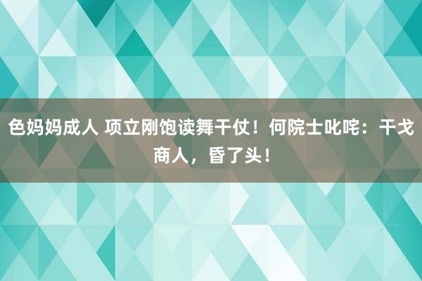 色妈妈成人 项立刚饱读舞干仗！何院士叱咤：干戈商人，昏了头！