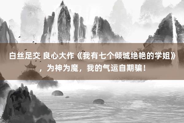 白丝足交 良心大作《我有七个倾城绝艳的学姐》，为神为魔，我的气运自期骗！