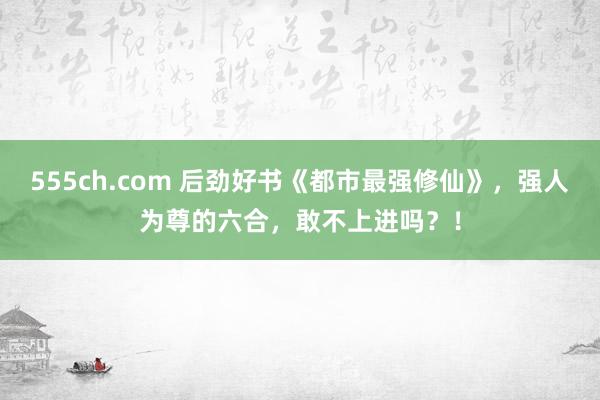 555ch.com 后劲好书《都市最强修仙》，强人为尊的六合，敢不上进吗？！