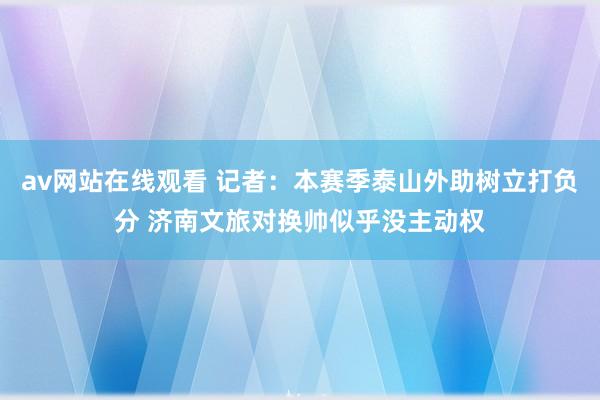 av网站在线观看 记者：本赛季泰山外助树立打负分 济南文旅对换帅似乎没主动权