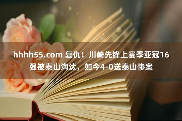 hhhh55.com 复仇！川崎先锋上赛季亚冠16强被泰山淘汰，如今4-0送泰山惨案