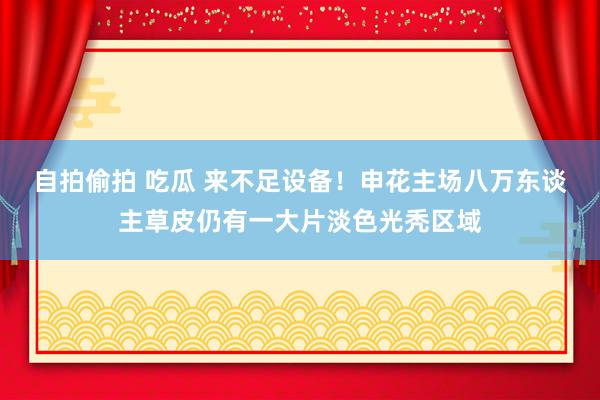 自拍偷拍 吃瓜 来不足设备！申花主场八万东谈主草皮仍有一大片淡色光秃区域