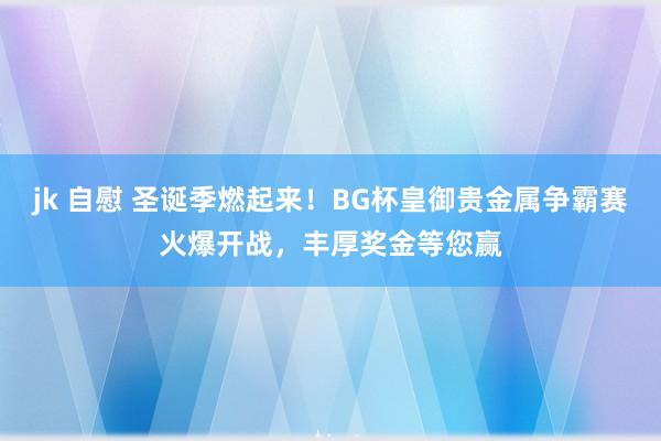 jk 自慰 圣诞季燃起来！BG杯皇御贵金属争霸赛火爆开战，丰厚奖金等您赢