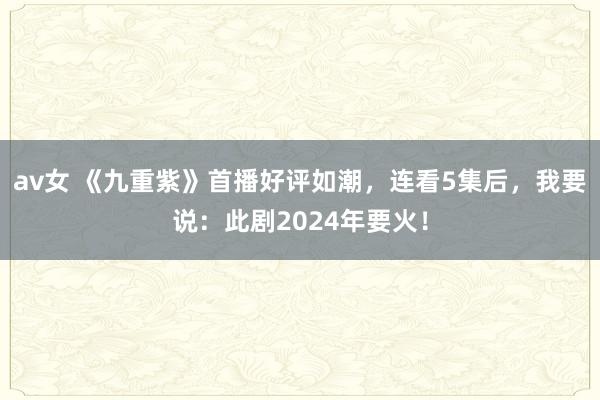 av女 《九重紫》首播好评如潮，连看5集后，我要说：此剧2024年要火！