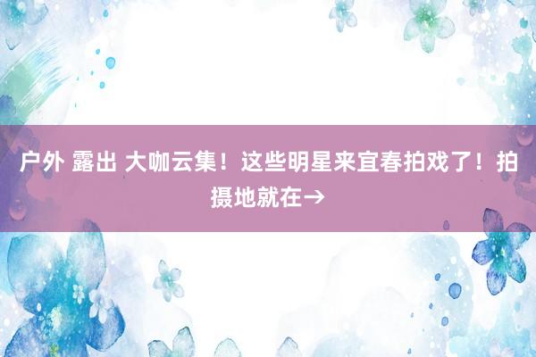 户外 露出 大咖云集！这些明星来宜春拍戏了！拍摄地就在→