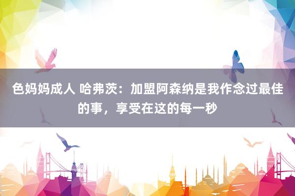 色妈妈成人 哈弗茨：加盟阿森纳是我作念过最佳的事，享受在这的每一秒