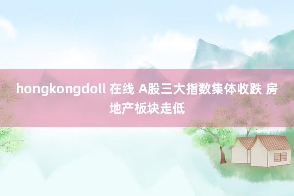 hongkongdoll 在线 A股三大指数集体收跌 房地产板块走低