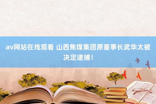 av网站在线观看 山西焦煤集团原董事长武华太被决定逮捕！