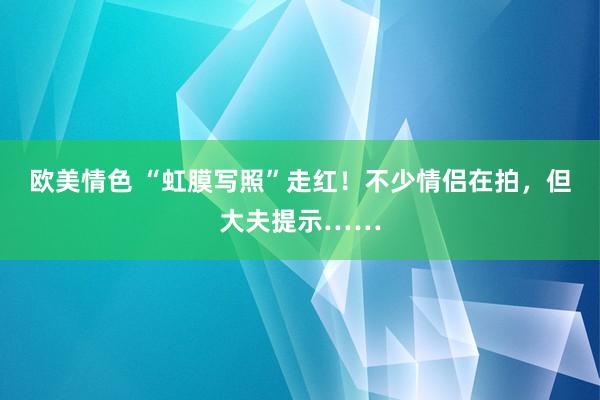 欧美情色 “虹膜写照”走红！不少情侣在拍，但大夫提示……