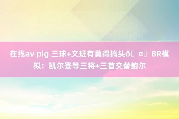 在线av pig 三球+文班有莫得搞头🤔BR模拟：凯尔登等三将+三首交替鲍尔