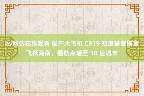 av网站在线观看 国产大飞机 C919 初度搭载搭客飞抵海南，通航点增至 10 座城市